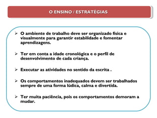 O ENSINO / ESTRATÉGIAS O ambiente de trabalho deve ser organizado física e visualmente para garantir estabilidade e fomentar aprendizagens. Ter em conta a idade cronológica e o perfil de desenvolvimento de cada criança. Executar as atividades no sentido da escrita . Os comportamentos inadequados devem ser trabalhados sempre de uma forma lúdica, calma e divertida. Ter muita paciência, pois os comportamentos demoram a mudar. 