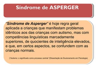 Síndrome de ASPERGER  “ Síndrome de Asperger ”  é hoje regra geral aplicada a crianças que manifestam problemas idênticos aos das crianças com autismo, mas com competências linguísticas marcadamente superiores, de quocientes de inteligência elevados, e que, em certos aspectos, se confundem com as crianças normais. (“Autismo: o significado como processo central “(Dissertação de Doutoramento em Psicologia) 