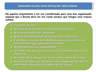 ORGANIZAÇÃO DOS ESPAÇOS /RECURSOS Tamanho da sala. As casas de banho devem estar próximas da sala. A iluminação deve ser adequada. A decoração não deverá provocar muitas distrações. É útil situar as áreas de trabalho próximo das estantes ou armários para que sejam de fácil acesso. As paredes nuas são aconselhadas. A criança não deve sentar-se junto a uma janela para evitar distrair-se. A mobília deve adequar-se ao tamanho e idade da criança. As áreas de jogo e de atividades mais independentes devem estar longe das saídas, de modo a evitar a fuga.      Há aspetos importantes a ter em consideração para uma boa organização espacial que a Escola deve ter em conta sempre que integra uma criança autista: 