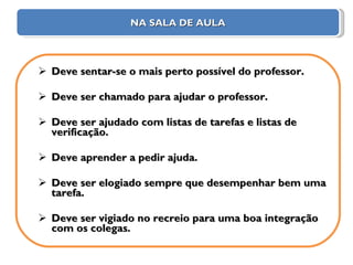 NA SALA DE AULA Deve sentar-se o mais perto possível do professor. Deve ser chamado para ajudar o professor. Deve ser ajudado com listas de tarefas e listas de verificação. Deve aprender a pedir ajuda. Deve ser elogiado sempre que desempenhar bem uma tarefa. Deve ser vigiado no recreio para uma boa integração com os colegas. 