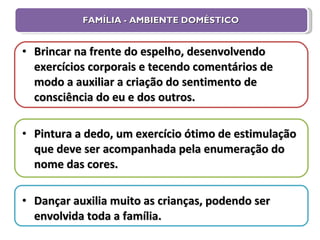 FAMÍLIA - AMBIENTE DOMÉSTICO Brincar na frente do espelho, desenvolvendo exercícios corporais e tecendo comentários de modo a auxiliar a criação do sentimento de consciência do eu e dos outros. Pintura a dedo, um exercício ótimo de estimulação que deve ser acompanhada pela enumeração do nome das cores. Dançar auxilia muito as crianças, podendo ser envolvida toda a família. 