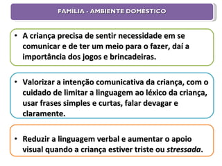 FAMÍLIA - AMBIENTE DOMÉSTICO A criança precisa de sentir necessidade em se comunicar e de ter um meio para o fazer, daí a importância dos jogos e brincadeiras. Valorizar a intenção comunicativa da criança, com o cuidado de limitar a linguagem ao léxico da criança, usar frases simples e curtas, falar devagar e claramente. Reduzir a linguagem verbal e aumentar o apoio visual quando a criança estiver triste ou  stressada . 