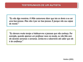 TESTEMUNHOS DE UM AUTISTA “ Eu não digo mentiras. A Mãe costumava dizer que isto se devia a eu ser uma boa pessoa. Mas não é por ser boa pessoa. É porque não sou capaz de mentir.”   “ Eu demoro muito tempo a habituar-me a pessoas que não conheço. Por exemplo, quando aparece um professor novo na escola, eu não falo com ele durante semanas e semanas. Limito-me a observá-lo até saber que ele é de confiança.”   Haddon (2003) 