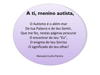   O Autismo é o além-mar Da tua Palavra e do teu Sentir, Que me fez, nestas páginas procurar O encontrar do teu “Eu”, O enigma do teu Sorriso O significado do teu olhar! Manuela Cunha Pereira   A ti, menino autista, 