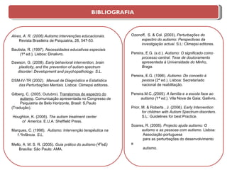 Alves, A. R. (2006).Autismo:intervenções educacionais.  Revista Brasileira de Psiquiatria, 28, 547-53. Bautista, R. (1997).  Necessidades educativas especiais ( 1ª ed.). Lisboa: Dinalivro. Dawson, G. (2008).  Early behavioral intervention, brain plasticity, and the prevention of autism spectrum disorder:  Development and psychopathology. S.L. DSM-IV-TR (2002).  Manual de Diagnóstico e Estatística das Perturbações Mentais.  Lisboa: Climepsi editores. Gilberg, C. (2005, Outubro).  Transtornos do espectro do autismo . Comunicação apresentada no Congresso de Psiquiatria de Belo Horizonte, Brasil: S,Paulo  (Tradução). Houghton, K. (2008).  The autism treatment center of   America .   E.U.A: Sheffield Press. Marques, C. (1998).  Autismo: Intervenção terapêutica na 1.ªInfância. S.L. Mello, A. M. S. R. (2005) .  Guia prático do autismo  (4ªed.) Brasília: São Paulo: AMA. Ozonoff,  S. & Col.  (2003).  Perturbações do espectro do autismo: Perspectivas da investigação actual . S.L: Climepsi editores. Pereira, E.G. (s.d.).  Autismo: O significado como processo central. Tese de doutoramento  apresentada à Universidade do Minho,  Braga. Pereira, E.G. (1996).  Autismo: Do conceito à pessoa  (2ª ed.). Lisboa: Secretariado nacional de reabilitação. Pereira.M.C.,(2005).  A família e a escola face ao autismo   (1ª ed .). Vila Nova de Gaia: Gailivro. Prior, M. & Roberts  , J. (2006).  Early Intervention for   children with Autism Spectrum disorders .  S.L: Guidelines for best Practice . Soares, R. (2006).  Projecto ajuda autismo: O autismo e as pessoas com autismo . Lisboa: Associação portuguesa  para as perturbações do desenvolvimento e autismo.  BIBLIOGRAFIA  