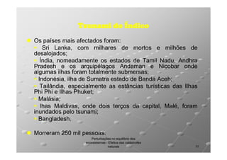 Tsunami do Índico
Os países mais afectados foram:
foram:
Sri Lanka, com milhares de mortos e milhões de
desalojados;
desalojados;
Índia, nomeadamente os estados de Tamil Nadu, Andhra
Pradesh e os arquipélagos Andaman e Nicobar onde
algumas ilhas foram totalmente submersas;
submersas;
Indonésia, ilha de Sumatra estado de Banda Aceh;
Aceh;
Tailândia, especialmente as estâncias turísticas das Ilhas
Phi Phi e Ilhas Phuket;
Phuket;
Malásia;
Malásia;
lhas Maldivas, onde dois terços da capital, Malé, foram
inundados pelo tsunami;
tsunami;
Bangladesh.
Bangladesh.
Morreram 250 mil pessoas.
pessoas.
Perturbações no equilíbrio dos
ecossistemas - Efeitos das catástrofes
naturais

11

 