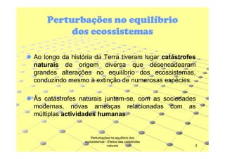 Perturbações no equilíbrio
dos ecossistemas
Ao longo da história da Terra tiveram lugar catástrofes
naturais de origem diversa que desencadearam
grandes alterações no equilíbrio dos ecossistemas,
conduzindo mesmo à extinção de numerosas espécies.
espécies.
Às catástrofes naturais juntam-se, com as sociedades
juntammodernas, novas ameaças relacionadas com as
múltiplas actividades humanas.
humanas.

Perturbações no equilíbrio dos
ecossistemas - Efeitos das catástrofes
naturais

2

 