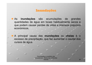 Inundações
As inundações são acumulações de grandes
quantidades de água em locais habitualmente secos e
que podem causar perdas de vidas e imensos prejuízos
económicos.
económicos.
A principal causa das inundações ou cheias é o
excesso de precipitação, que faz aumentar o caudal dos
cursos de água.
água.

Perturbações no equilíbrio dos
ecossistemas - Efeitos das catástrofes
naturais

26

 