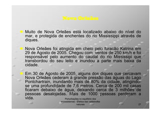 Nova Orleães
Muito de Nova Orleães está localizado abaixo do nível do
mar, e protegida de enchentes do rio Mississippi através de
diques.
diques.
Nova Orleães foi atingida em cheio pelo furacão Katrina em
29 de Agosto de 2005. Chegou com ventos de 250 km/h e foi
2005.
responsável pelo aumento do caudal do rio Mississipi que
transbordou do seu leito e inundou a parte mais baixa da
cidade.
cidade.
Em 30 de Agosto de 2005, alguns dos diques que cercavam
2005,
Nova Orleães cederam à grande pressão das águas do Lago
Pontchartrain, inundando mais de 80% da cidade, atingindo80%
atingindose uma profundidade de 7,6 metros. Cerca de 200 mil casas
metros.
ficaram debaixo de água, deixando cerca de 3 milhões de
pessoas desalojadas. Mais de 1000 pessoas perderam a
desalojadas.
vida.
vida.
Perturbações no equilíbrio dos
ecossistemas - Efeitos das catástrofes
naturais

27

 