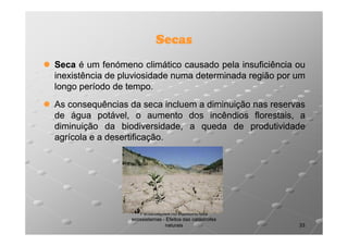 Secas
Seca é um fenómeno climático causado pela insuficiência ou
inexistência de pluviosidade numa determinada região por um
longo período de tempo.
tempo.
As consequências da seca incluem a diminuição nas reservas
de água potável, o aumento dos incêndios florestais, a
diminuição da biodiversidade, a queda de produtividade
agrícola e a desertificação.
desertificação.

Perturbações no equilíbrio dos
ecossistemas - Efeitos das catástrofes
naturais

33

 