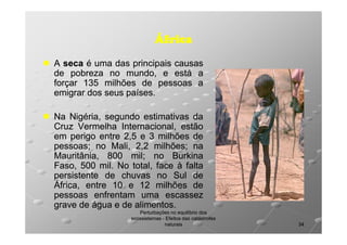 África
A seca é uma das principais causas
de pobreza no mundo, e está a
forçar 135 milhões de pessoas a
emigrar dos seus países.
países.
Na Nigéria, segundo estimativas da
Cruz Vermelha Internacional, estão
em perigo entre 2,5 e 3 milhões de
pessoas;
pessoas; no Mali, 2,2 milhões; na
milhões;
Mauritânia, 800 mil; no Burkina
mil;
Faso, 500 mil. No total, face à falta
mil.
persistente de chuvas no Sul de
África, entre 10 e 12 milhões de
pessoas enfrentam uma escassez
grave de água e de alimentos.
alimentos.
Perturbações no equilíbrio dos
ecossistemas - Efeitos das catástrofes
naturais

34

 