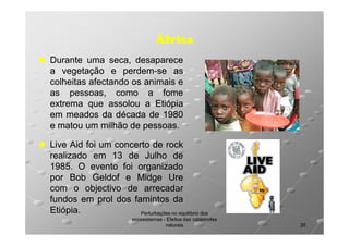 África
Durante uma seca, desaparece
a vegetação e perdem-se as
perdemcolheitas afectando os animais e
as pessoas, como a fome
extrema que assolou a Etiópia
em meados da década de 1980
e matou um milhão de pessoas.
pessoas.
Live Aid foi um concerto de rock
realizado em 13 de Julho de
1985.
1985. O evento foi organizado
por Bob Geldof e Midge Ure
com o objectivo de arrecadar
fundos em prol dos famintos da
Etiópia.
Etiópia.
Perturbações no equilíbrio dos
ecossistemas - Efeitos das catástrofes
naturais

35

 