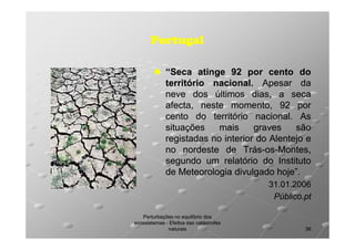 Portugal
“Seca atinge 92 por cento do
território nacional. Apesar da
nacional.
neve dos últimos dias, a seca
afecta, neste momento, 92 por
cento do território nacional. As
nacional.
situações
mais
graves
são
registadas no interior do Alentejo e
no nordeste de Trás-os-Montes,
Trás-ossegundo um relatório do Instituto
de Meteorologia divulgado hoje”.
hoje”.
31.01.2006
Público.pt
Perturbações no equilíbrio dos
ecossistemas - Efeitos das catástrofes
naturais

36

 
