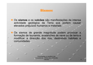 Sismos
Os sismos e os vulcões são manifestações da intensa
actividade geológica da Terra que podem causar
elevados prejuízos humanos e materiais.
materiais.
Os sismos de grande magnitude podem provocar a
formação de tsunamis, avalanches de neve ou de terra e
modificar a direcção dos rios, destruindo habitats e
comunidades.
comunidades.

Perturbações no equilíbrio dos
ecossistemas - Efeitos das catástrofes
naturais

5

 