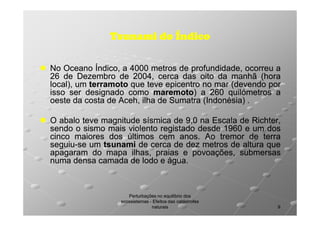 Tsunami do Índico
No Oceano Índico, a 4000 metros de profundidade, ocorreu a
26 de Dezembro de 2004, cerca das oito da manhã (hora
2004,
local), um terramoto que teve epicentro no mar (devendo por
isso ser designado como maremoto) a 260 quilómetros a
maremoto)
oeste da costa de Aceh, ilha de Sumatra (Indonésia) .
O abalo teve magnitude sísmica de 9,0 na Escala de Richter,
sendo o sismo mais violento registado desde 1960 e um dos
cinco maiores dos últimos cem anos. Ao tremor de terra
anos.
seguiuseguiu-se um tsunami de cerca de dez metros de altura que
apagaram do mapa ilhas, praias e povoações, submersas
numa densa camada de lodo e água.
água.

Perturbações no equilíbrio dos
ecossistemas - Efeitos das catástrofes
naturais

9

 