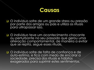 O que são?São transtornos em que as pessoas sofrem da execução concessiva, de certos rituais;Estes rituais são considerados absurdos ás pessoas à volta do transtornado e muitas das vezes para ele próprio;Contudo o transtornado sente-se preso a este tipo de rituais pois estes geram-lhe alívio, para enfrentar os problemas do dia-a-dia.