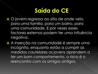 O que são CE?São estabelecimentos, espalhados por todo o país, pertencentes ao Instituto de Reinserção Social;Visam educar para o direito;Constituem um instrumento de reinserção social.