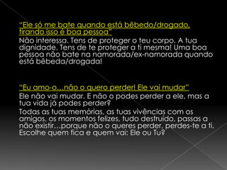 Em Portugal estima-se que uma em cada quatro jovens é vítima de violência no namoro. A violência no namoro é identificada através de maus tratos físicos e psicológicos, abusos e violências sexuais, intimidações, humilhações, etc.
