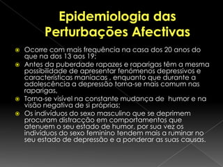 Epidemiologia das Perturbações AfectivasOcorre com mais frequência na casa dos 20 anos do que na dos 13 aos 19;Antes da puberdade rapazes e raparigas têm a mesma possibilidade de apresentar fenómenos depressivos e características maníacas , enquanto que durante a adolescência a depressão torna-se mais comum nas raparigas, Torna-se visível na constante mudança de  humor e na visão negativa de si próprias;Os indivíduos do sexo masculino que se deprimem procuram distracção em comportamentos que atenuem o seu estado de humor, por sua vez os indivíduos do sexo feminino tendem mais a ruminar no seu estado de depressão e a ponderar as suas causas. 