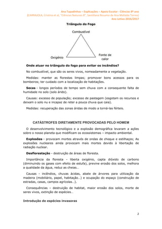 Ana Tapadinhas – Explicações – Apoio Escolar - Ciências 8º ano
(CARRAJOLA, Cristina et al, "Ciências Naturais 8", Santillana Resumo de Ana Mafalda Torres)
Ano Letivo 2016/2017
2
Onde atuar no triângulo do fogo para evitar os incêndios?
No combustível, que são os seres vivos, nomeadamente a vegetação.
Medidas: manter as florestas limpas; promover bons acessos para os
bombeiros; ter cuidado com a localização de habitações.
Secas - longos períodos de tempo sem chuva com a consequente falta de
humidade no solo (solo árido).
Causas: excesso de população; excesso de pastagem (esgotam os recursos e
deixam o solo nu e incapaz de reter a pouca chuva que caia).
Medidas: recuperação das zonas áridas de modo a torná-las férteis.
CATÁSTROFES DIRETAMENTE PROVOCADAS PELO HOMEM
O desenvolvimento tecnológico e a explosão demográfica levaram a ações
sobre o nosso planeta que modificam os ecossistemas – impacto ambiental.
Explosões - provocam mortes através de ondas de choque e estilhaços; As
explosões nucleares ainda provocam mais mortes devido à libertação de
radiação nuclear.
Desflorestação - destruição de áreas de floresta.
Importância da floresta - liberta oxigénio, capta dióxido de carbono
(diminuindo os gases com efeito de estufa), previne erosão dos solos, melhora
a qualidade da água, reduz as cheias…
Causas - incêndios, chuvas ácidas, abate de árvores para utilização da
madeira (mobiliário, papel, habitação…) e ocupação do espaço (construção de
estradas, casas, campos agrícolas…).
Consequências – destruição de habitat, maior erosão dos solos, morte de
seres vivos, extinção de espécies…
Introdução de espécies invasoras
 