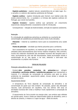 Ana Tapadinhas – Explicações – Apoio Escolar - Ciências 8º ano
(CARRAJOLA, Cristina et al, "Ciências Naturais 8", Santillana Resumo de Ana Mafalda Torres)
Ano Letivo 2016/2017
3
Espécie autóctone – espécie natural, característica de um dado lugar. Ex.:
o carvalho e o sobreiro são espécies autóctones de Portugal.
Espécie exótica – espécie introduzida pelo Homem num habitat onde não
existia anteriormente. Ex.: o eucalipto e a mimosa são espécies exóticas em
Portugal, que vieram da Austrália.
Espécie invasora – espécie exótica que apresenta um crescimento
exponencial, desequilibrando o ecossistema onde foi introduzida.
Consequências – redução da biodiversidade, extinção de espécies autóctones.
Poluição
É a introdução de substâncias estranhas ao ambiente ou o aumento da
concentração de substâncias já existentes para níveis muito elevados.
Poluente – material ou substância nocivo para os ecossistemas e/ou saúde
pública.
Fonte de poluição – atividade que liberta poluentes para o ambiente.
Num ecossistema em equilíbrio, os materiais que restam dos seres vivos são
utilizados pelos decompositores para formar matéria inorgânica. Pelo contrário,
muitos dos materiais resultantes das atividades humanas são lançados para o
meio, acumulando-se, pois não são decompostos. Desta acumulação resulta a
contaminação do ar, das águas, e do solo, afetando o bem-estar dos
ecossistemas e a própria vida humana!
TIPOS DE POLUIÇÃO
Poluição atmosférica (do ar)
Existem dois grandes conjuntos de poluentes que atingem
a atmosfera: partículas sólidas e substâncias gasosas (que representam a
maioria). É a alteração da composição da atmosfera que gera os vários
problemas da atualidade: aquecimento global, chuvas ácidas e redução da
camada de ozono.
Aquecimento Global
A temperatura da Terra depende da composição da atmosfera e da
concentração de gases que nela existem. No passado, apesar das alterações
naturais, tudo permanecia em equilíbrio, mas nos últimos 100 anos as
atividades humanas têm vindo a modificar muito rapidamente a composição da
atmosfera.
O aquecimento da Terra provém da energia solar, que embora seja refletida
em grande parte, muita é retida por determinados gases da atmosfera, como o
dióxido de carbono, o metano e o vapor de água – efeito de estufa.
 