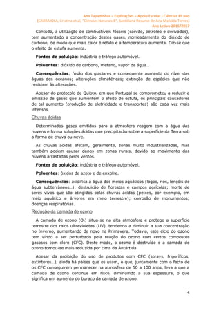 Ana Tapadinhas – Explicações – Apoio Escolar - Ciências 8º ano
(CARRAJOLA, Cristina et al, "Ciências Naturais 8", Santillana Resumo de Ana Mafalda Torres)
Ano Letivo 2016/2017
4
Contudo, a utilização de combustíveis fósseis (carvão, petróleo e derivados),
tem aumentado a concentração destes gases, nomeadamente do dióxido de
carbono, de modo que mais calor é retido e a temperatura aumenta. Diz-se que
o efeito de estufa aumenta.
Fontes de poluição: indústria e tráfego automóvel.
Poluentes: dióxido de carbono, metano, vapor de água…
Consequências: fusão dos glaciares e consequente aumento do nível das
águas dos oceanos; alterações climatéricas; extinção de espécies que não
resistem às alterações.
Apesar do protocolo de Quioto, em que Portugal se comprometeu a reduzir a
emissão de gases que aumentem o efeito de estufa, os principais causadores
de tal aumento (produção de eletricidade e transportes) são cada vez mais
intensos.
Chuvas ácidas
Determinados gases emitidos para a atmosfera reagem com a água das
nuvens e forma soluções ácidas que precipitarão sobre a superfície da Terra sob
a forma de chuva ou neve.
As chuvas ácidas afetam, geralmente, zonas muito industrializadas, mas
também podem causar danos em zonas rurais, devido ao movimento das
nuvens arrastadas pelos ventos.
Fontes de poluição: indústria e tráfego automóvel.
Poluentes: óxidos de azoto e de enxofre.
Consequências: acidifica a água dos meios aquáticos (lagos, rios, lençóis de
água subterrâneos…); destruição de florestas e campos agrícolas; morte de
seres vivos que são atingidos pelas chuvas ácidas (peixes, por exemplo, em
meio aquático e árvores em meio terrestre); corrosão de monumentos;
doenças respiratórias.
Redução da camada de ozono
A camada de ozono (O3) situa-se na alta atmosfera e protege a superfície
terrestre dos raios ultravioletas (UV), tendendo a diminuir a sua concentração
no Inverno, aumentando de novo na Primavera. Todavia, este ciclo do ozono
tem vindo a ser perturbado pela reação do ozono com certos compostos
gasosos com cloro (CFC). Deste modo, o ozono é destruído e a camada de
ozono tornou-se mais reduzida por cima da Antártida.
Apesar da proibição do uso de produtos com CFC (sprays, frigoríficos,
extintores…), ainda há países que os usam, o que, juntamente com o facto de
os CFC conseguirem permanecer na atmosfera de 50 a 100 anos, leva a que a
camada de ozono continue em risco, diminuindo a sua espessura, o que
significa um aumento do buraco da camada de ozono.
 
