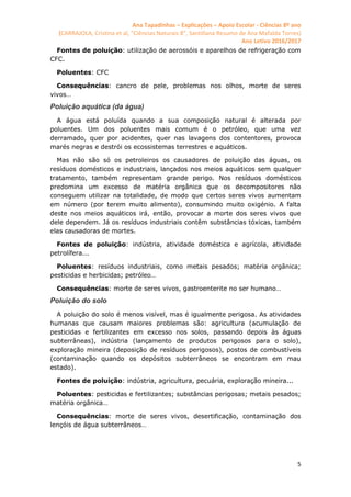 Ana Tapadinhas – Explicações – Apoio Escolar - Ciências 8º ano
(CARRAJOLA, Cristina et al, "Ciências Naturais 8", Santillana Resumo de Ana Mafalda Torres)
Ano Letivo 2016/2017
5
Fontes de poluição: utilização de aerossóis e aparelhos de refrigeração com
CFC.
Poluentes: CFC
Consequências: cancro de pele, problemas nos olhos, morte de seres
vivos…
Poluição aquática (da água)
A água está poluída quando a sua composição natural é alterada por
poluentes. Um dos poluentes mais comum é o petróleo, que uma vez
derramado, quer por acidentes, quer nas lavagens dos contentores, provoca
marés negras e destrói os ecossistemas terrestres e aquáticos.
Mas não são só os petroleiros os causadores de poluição das águas, os
resíduos domésticos e industriais, lançados nos meios aquáticos sem qualquer
tratamento, também representam grande perigo. Nos resíduos domésticos
predomina um excesso de matéria orgânica que os decompositores não
conseguem utilizar na totalidade, de modo que certos seres vivos aumentam
em número (por terem muito alimento), consumindo muito oxigénio. A falta
deste nos meios aquáticos irá, então, provocar a morte dos seres vivos que
dele dependem. Já os resíduos industriais contêm substâncias tóxicas, também
elas causadoras de mortes.
Fontes de poluição: indústria, atividade doméstica e agrícola, atividade
petrolífera...
Poluentes: resíduos industriais, como metais pesados; matéria orgânica;
pesticidas e herbicidas; petróleo…
Consequências: morte de seres vivos, gastroenterite no ser humano…
Poluição do solo
A poluição do solo é menos visível, mas é igualmente perigosa. As atividades
humanas que causam maiores problemas são: agricultura (acumulação de
pesticidas e fertilizantes em excesso nos solos, passando depois às águas
subterrâneas), indústria (lançamento de produtos perigosos para o solo),
exploração mineira (deposição de resíduos perigosos), postos de combustíveis
(contaminação quando os depósitos subterrâneos se encontram em mau
estado).
Fontes de poluição: indústria, agricultura, pecuária, exploração mineira...
Poluentes: pesticidas e fertilizantes; substâncias perigosas; metais pesados;
matéria orgânica…
Consequências: morte de seres vivos, desertificação, contaminação dos
lençóis de água subterrâneos…
 