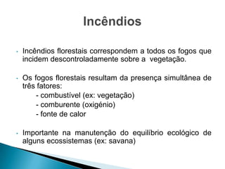 • Incêndios florestais correspondem a todos os fogos que
incidem descontroladamente sobre a vegetação.
• Os fogos florestais resultam da presença simultânea de
três fatores:
- combustível (ex: vegetação)
- comburente (oxigénio)
- fonte de calor
• Importante na manutenção do equilíbrio ecológico de
alguns ecossistemas (ex: savana)
 