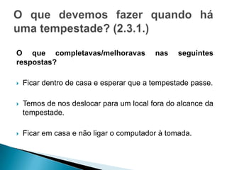 O que completavas/melhoravas nas seguintes
respostas?
 Ficar dentro de casa e esperar que a tempestade passe.
 Temos de nos deslocar para um local fora do alcance da
tempestade.
 Ficar em casa e não ligar o computador à tomada.
 