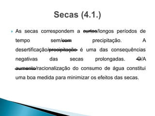  As secas correspondem a curtos/longos períodos de
tempo sem/com precipitação. A
desertificação/precipitação é uma das consequências
negativas das secas prolongadas. O/A
aumento/racionalização do consumo de água constitui
uma boa medida para minimizar os efeitos das secas.
 