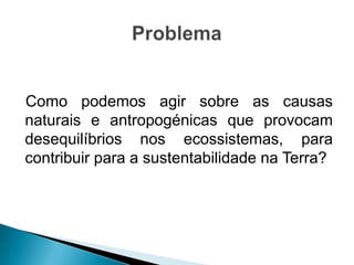 Como podemos agir sobre as causas
naturais e antropogénicas que provocam
desequilíbrios nos ecossistemas, para
contribuir para a sustentabilidade na Terra?
 