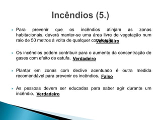  Para prevenir que os incêndios atinjam as zonas
habitacionais, deverá manter-se uma área livre de vegetação num
raio de 50 metros à volta de qualquer construção.
 Os incêndios podem contribuir para o aumento da concentração de
gases com efeito de estufa.
 Plantar em zonas com declive acentuado é outra medida
recomendável para prevenir os incêndios.
 As pessoas devem ser educadas para saber agir durante um
incêndio.
Verdadeiro
Verdadeiro
Falso
Verdadeiro
 
