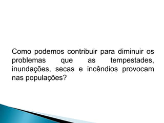 Como podemos contribuir para diminuir os
problemas que as tempestades,
inundações, secas e incêndios provocam
nas populações?
 
