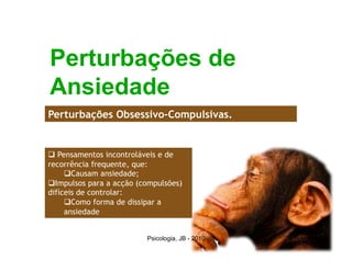 Perturbações de
Ansiedade
Perturbações Obsessivo-Compulsivas.


  Pensamentos incontroláveis e de
recorrência frequente, que:
      Causam ansiedade;
 Impulsos para a acção (compulsões)
difíceis de controlar:
      Como forma de dissipar a
     ansiedade


                          Psicologia, JB - 2010   11
 