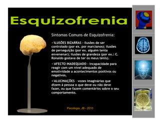 Sintomas Comuns de Esquizofrenia:
 ILUSÕES BIZARRAS – Ilusões de ser
controlado (por ex. por marcianos); ilusões
de perseguição (por ex. alguém tenta
envenenar); ilusões de grandeza (por ex.: C.
Ronaldo gostava de ter os meus ténis).
 AFECTO INADEQUADO – incapacidade para
reagir com um nível adequado de
emotividade a acontecimentos positivos ou
negativos.
 ALUCINAÇÕES – vozes imaginárias que
dizem à pessoa o que deve ou não deve
fazer, ou que fazem comentários sobre o seu
comportamento.



          Psicologia, JB - 2010                2
 