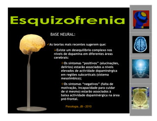 BASE NEURAL:

 As teorias mais recentes sugerem que:
     Existe um desequilíbrio complexo nos
    níveis de dopamina em diferentes áreas
    cerebrais:
          Os sintomas “positivos” (alucinações,
         delírios) estarão associados a níveis
         elevados de actividade dopaminérgica
         em regiões subcorticais (sistema
         mesolímbico);
          Os sintomas “negativos” (falta de
         motivação, incapacidade para cuidar
         de si mesmo) estarão associados à
         baixa actividade dopaminérgica na área
         pré-frontal.

            Psicologia, JB - 2010                  4
 