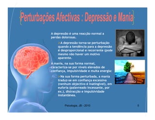 A depressão é uma reacção normal a
perdas dolorosas.
     A depressão torna-se perturbação
    quando a tendência para a depressão
    é desproporcional e recorrente (pode
    mesmo não haver um motivo
    aparente.
A mania, na sua forma normal,
caracteriza-se por níveis elevados de
confiança, impulsividade e muita energia:
     Na sua forma perturbada, a mania
    traduz-se em confiança excessiva
    (nenhum objectivo é inatingível), em
    euforia (palavreado incessante, por
    ex.), distracção e impulsividade
    instantânea.


         Psicologia, JB - 2010              5
 