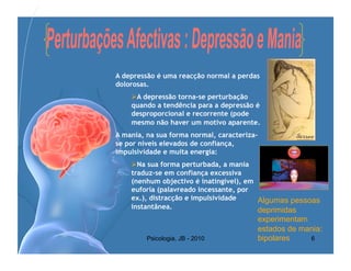 A depressão é uma reacção normal a perdas
dolorosas.
     A depressão torna-se perturbação
    quando a tendência para a depressão é
    desproporcional e recorrente (pode
    mesmo não haver um motivo aparente.
A mania, na sua forma normal, caracteriza-
se por níveis elevados de confiança,
impulsividade e muita energia:
     Na sua forma perturbada, a mania
    traduz-se em confiança excessiva
    (nenhum objectivo é inatingível), em
    euforia (palavreado incessante, por
    ex.), distracção e impulsividade     Algumas pessoas
    instantânea.                         deprimidas
                                             experimentam
                                             estados de mania:
         Psicologia, JB - 2010               bipolares    6
 