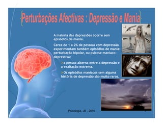 A maioria das depressões ocorre sem
episódios de mania.
Cerca de 1 a 2% de pessoas com depressão
experimentam também episódios de mania:
perturbação bipolar, ou psicose maníaco-
depressiva:
     a pessoa alterna entre a depressão e
    a exaltação extrema.
     Os episódios maníacos sem alguma
    história de depressão são muito raros.




         Psicologia, JB - 2010               7
 