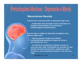 Mecanismos Neurais
A teoria mais consensual sobre a depressão sugere que:
     A depressão está associada à baixa actividade nas
    sinapses serotonérgicas (de serotonina) e
    noradrenérgicas (noradrenalina)


A teoria sobre a origem da depressão (endógena) mais
recente sugere que:
     Algumas pessoas herdam uma diátese
    (susceptibilidade genética) incapaz de iniciar a
    perturbação por si só;
     Os indivíduos susceptíveis, expostos a stress no
    início das suas vidas, sensibilizam (ou activam) os seus
    sistemas de forma permanente, reagindo de modo
    excessivo a stress moderado durante o resto das suas
    vidas.
         Psicologia, JB - 2010                                 8
 