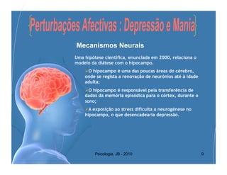 Mecanismos Neurais
Uma hipótese científica, enunciada em 2000, relaciona o
modelo da diátese com o hipocampo.
     O hipocampo é uma das poucas áreas do cérebro,
    onde se regista a renovação de neurónios até à idade
    adulta;
     O hipocampo é responsável pela transferência de
    dados da memória episódica para o córtex, durante o
    sono;
     A exposição ao stress dificulta a neurogénese no
    hipocampo, o que desencadearia depressão.




         Psicologia, JB - 2010                             9
 