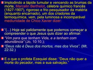 Implodindo a lápide tumular e vencendo as brumas da morte,  Marcelin Berthelot , célebre químico francês (1827-1907), rigoroso e frio pesquisador da matéria (enquanto encarnado), um dos criadores da termoquímica, vem, pela luminosa e incomparável  mediunidade de Chico Xavier dizer: “ (...) Hoje sei palidamente que podemos começar a compreender o que Jesus quis dizer ao afirmar:   “ Vim para que tenham Vida, e a tenham com abundância”  (Jo, 10:10.);  “ Deus não é Deus dos mortos, mas dos Vivos”.  (Mt. 22:32.) E o que o profeta Ezequiel disse: “Deus não quer a morte do pecador, mas a sua salvaçào.” 