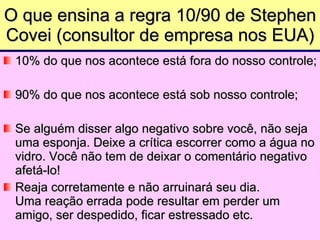 O que ensina a regra 10/90 de Stephen Covei (consultor de empresa nos EUA) 10% do que nos acontece está fora do nosso controle; 90% do que nos acontece está sob nosso controle; Se alguém disser algo negativo sobre você, não seja  uma esponja. Deixe a crítica escorrer como a água no vidro. Você não tem de deixar o comentário negativo afetá-lo!  Reaja corretamente e não arruinará seu dia.  Uma reação errada pode resultar em perder um amigo, ser despedido, ficar estressado etc.  