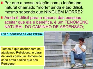 Por que a nossa relação com o fenômeno natural chamado “morte” ainda é tão difícil, mesmo sabendo que NINGUÉM MORRE? Ainda é difícil para a maioria das pessoas aceitar que ela é benéfica, é um FENÔMENO NATURAL DO CAMINHO DE ASCENSÃO; LIVRO: OBREIROS DA VIDA ETERNA. Temos é que acabar com os atavismos Religiosos, e parar de vê-la como um Homem de capa preta e foice que nos Persegue. 