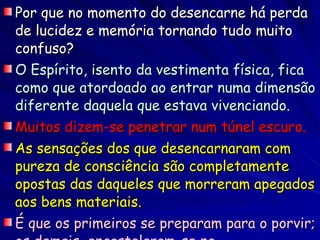Por que no momento do desencarne há perda de lucidez e memória tornando tudo muito confuso? O Espírito, isento da vestimenta física, fica como que atordoado ao entrar numa dimensão diferente daquela que estava vivenciando. Muitos dizem-se penetrar num túnel escuro. As sensações dos que desencarnaram com pureza de consciência são completamente opostas das daqueles que morreram apegados aos bens materiais.   É que os primeiros se preparam para o porvir; os demais, encastelaram-se na superficialidade da matéria. 