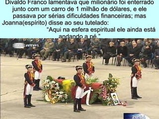 Divaldo Franco lamentava que milionário foi enterrado junto com um carro de 1 milhão de dólares, e ele passava por sérias dificuldades financeiras; mas Joanna(espírito) disse ao seu tutelado:  “Aqui na esfera espiritual ele ainda está andando a pé.” 