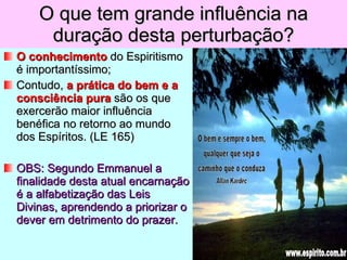 O que tem grande influência na duração desta perturbação? O conhecimento  do Espiritismo é importantíssimo; Contudo,  a prática do bem e a consciência pura  são os que exercerão maior influência benéfica no retorno ao mundo dos Espíritos. (LE 165) OBS: Segundo Emmanuel a finalidade desta atual encarnação é a alfabetização das Leis Divinas, aprendendo a priorizar o dever em detrimento do prazer.  