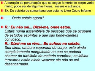 A duração da perturbação que se segue à morte do corpo varia muito; pode ser de algumas horas,  meses e até anos.  Ex. Do suicida de samaritana que está no Livro Ceu e Inferno . ..... Onde estais agora? R.: Eu não sei... Dizei-me, onde estou. Estais numa assembléia de pessoas que se ocupam de estudos espíritas e que são benevolentes convosco. R.: Dizei-me se vivo... Eu sufoco no caixão. Sua alma, embora separada do corpo, está ainda completamente mergulhada no que se poderia chamar de turbilhão da matéria corpórea; as idéias terrestres estão ainda vivazes; ele não se crê desencarnado.  