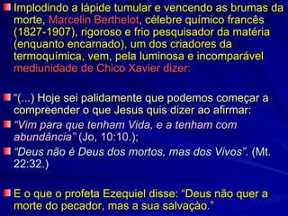 Implodindo a lápide tumular e vencendo as brumas da
morte, Marcelin Berthelot, célebre químico francês
(1827-1907), rigoroso e frio pesquisador da matéria
(enquanto encarnado), um dos criadores da
termoquímica, vem, pela luminosa e incomparável
mediunidade de Chico Xavier dizer:

“(...) Hoje sei palidamente que podemos começar a
compreender o que Jesus quis dizer ao afirmar:
“Vim para que tenham Vida, e a tenham com
abundância” (Jo, 10:10.);
“Deus não é Deus dos mortos, mas dos Vivos”. (Mt.
22:32.)

E o que o profeta Ezequiel disse: “Deus não quer a
morte do pecador, mas a sua salvaçào.”
 