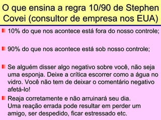 O que ensina a regra 10/90 de Stephen
Covei (consultor de empresa nos EUA)
 10% do que nos acontece está fora do nosso controle;

 90% do que nos acontece está sob nosso controle;

 Se alguém disser algo negativo sobre você, não seja
 uma esponja. Deixe a crítica escorrer como a água no
 vidro. Você não tem de deixar o comentário negativo
 afetá-lo!
 Reaja corretamente e não arruinará seu dia.
 Uma reação errada pode resultar em perder um
 amigo, ser despedido, ficar estressado etc.
 